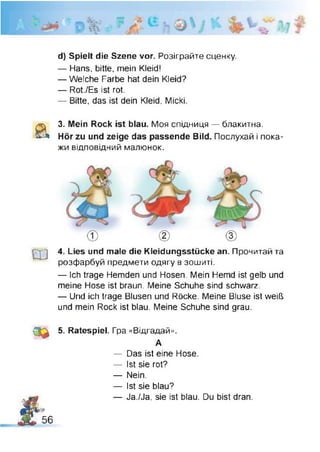 а
ш
е ф
d) Spielt die Szene vor. Розіграйте сценку.
— Hans, bitte, mein Kleid!
— Welche Farbe hat dein Kleid?
— Rot./Es ist rot.
— Bitte, das ist dein Kleid, Micki
3. Mein Rock ist blau. Моя спідниця — блакитна.
Hör zu und zeige das passende Bild. Послухай і пока­
жи відповідний малюнок.
4. Lies und male die Kleidungsstücke an. Прочитай та
розфарбуй предмети одягу в зошиті.
— Ich trage Hemden und Hosen. Mein Hemd ist gelb und
meine Hose ist braun. Meine Schuhe sind schwarz.
— Und ich trage Blusen und Röcke. Meine Bluse ist weiß
und mein Rock ist blau. Meine Schuhe sind grau.
5. Ratespiel. Гра «Відгадай».
А
— Das ist eine Hose.
— Ist sie rot?
— Nein.
— Ist sie blau?
— Ja./Ja, sie ist blau. Du bist dran.
f
,
56
 