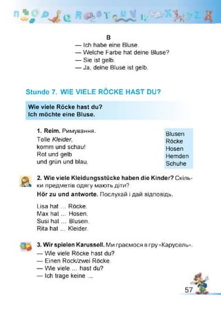 ' *1 li' H
B
— Ich habe eine Bluse.
— Welche Farbe hat deine Bluse?
— Sie ist gelb.
— Ja, deine Bluse ist gelb.
Stunde 7. WIE VIELE RÖCKE HAST DU?
Wie viele Röcke hast du?
Ich möchte eine Bluse.
1. Reim. Римування.
Tolle Kleider,
komm und schau!
Rot und gelb
und grün und blau.
Blusen
Röcke
Hosen
Hemden
Schuhe
2. Wie viele Kleidungsstücke haben die Kinder? Скіль­
ки предметів одягу мають діти?
Hör zu und antworte. Послухай і дай відповідь.
Lisa hat ... Röcke.
Max hat... Hosen.
Susi hat... Blusen.
Rita hat ... Kleider.
3. Wir spielen Karussell. Ми граємося в гру «Карусель».
— Wie viele Röcke hast du?
— Einen Rock/zwei Röcke.
— Wie viele ... hast du?
— Ich trage keine ...
 