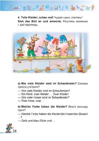 4. Tolle Kleider, schau mal! Чудові сукні, поглянь!
Sieh das Bild an und antworte. Розглянь малюнок
і дай відповідь.
a) Wie viele Kleider sind im Schaufenster? Скільки
суконь у вітрині?
— Wie viele Kleider sind im Schaufenster?
— Ein Kleid, zwei Kleider... Zwei Kleider!
— We viele Hosen sind im Schaufenster?
— Eine Hose, zwei ...
b) Welche Farbe haben die Kleider? Якого кольору
сукні?
— Welche Farbe haben die Kleider/die Hosen/die Blusen/
...?
— Gelb und blau./Grün und ...
 