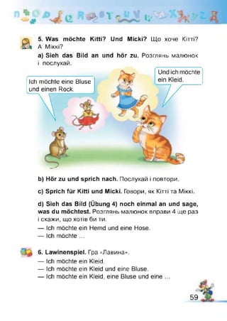 5. Was möchte Kittï? Und Micki? Що хоче Кітті?
а) Sieh das Bild an und hör zu. Розглянь малюнок
і послухай.
b) Hör zu und sprich nach. Послухай і повтори.
c) Sprich für Kitti und Micki. Говори, як Кітті та Міккі.
d) Sieh das Bild (Übung 4) noch einmal an und sage,
was du möchtest. Розглянь малюнок вправи 4 ще раз
і скажи, що хотів би ти.
— Ich möchte ein Hemd und eine Hose.
— Ich möchte ...
6. Lawinenspiel. Гра «Лавина».
— Ich möchte ein Kleid.
— Ich möchte ein Kleid und eine Bluse.
— Ich möchte ein Kleid, eine Bluse und eine ...
А Міккі?
Ich möchte eine Bluse
und einen Rock.
Und ich möchte
ein Kleid.
59
 