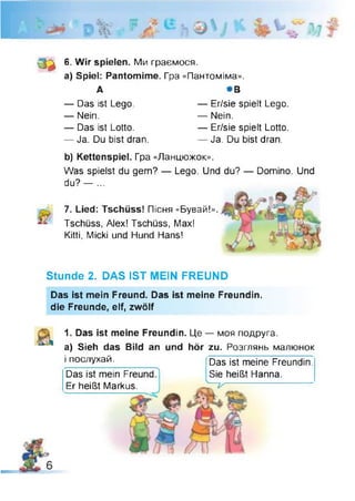 V'
0 3
6. Wir spielen. Ми граємося,
a) Spiel: Pantomime. Гра «Пантоміма».
А *В
— Das ist Lego.
— Nein.
— Das ist Lotto.
— Ja. Du bist dran.
— Er/sie spielt Lego
— Nein.
— Er/sie spielt Lotto
— Ja. Du bist dran.
b) Kettenspiel. Гра «Ланцюжок».
Was spielst du gern? — Lego. Und du? — Domino. Und
du? — ...
7. Lied: Tschüss! Пісня «Бувай!».
Tschüss, Alex! Tschüss, Max!
Kitti, Micki und Hund Hans!
Stunde 2. DAS IST MEIN FREUND
Das ist mein Freund. Das ist meine Freundin,
die Freunde, elf, zwölf
1. Das ist meine Freundin. Це — моя подруга,
a) Sieh das Bild an und hör zu. Розглянь малюнок
і послухай.
Das ist mein Freund
Er heißt Markus.
Das ist meine Freundin.
Sie heißt Hanna.
-V
 