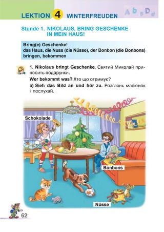 LEKTION 4 WINTERFREUDEN
D
Stunde 1. NIKOLAUS, BRING GESCHENKE
IN MEIN HAUS!
Bring(e) Geschenke!
das Haus, die Nuss (die Nüsse), der Bonbon (die Bonbons)
bringen, bekommen
a 1. Nikolaus bringt Geschenke. Святий Миколай при­
носить подарунки.
Wer bekommt was? Хто що отримує?
а) Sieh das Bild an und hör zu. Розглянь малюнок
і послухай.
 