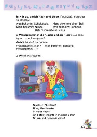 b) Hör zu, sprich nach und zeige. Послухай, повтори
та покажи.
Alex bekommt Schokolade. Hans bekommt einen Ball.
Micki bekommt Nüsse. Max bekommt Bonbons.
Kitti bekommt eine Maus.
c) Was bekommen die Kinder und die Tiere? Що отри­
мують діти й тварини?
Antworte. Дай відповідь.
Was bekommt Max? — Max bekommt Bonbons.
Was bekommt...?
2. Reim. Римування.
Nikolaus, Nikolaus!
Bring Geschenke
in mein Haus!
Und steck’ nachts in meinen Schuh
Nüsse und Bonbons dazu!
 