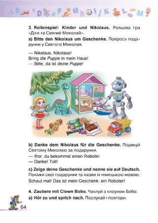 3. Rollenspiel: Kinder und Nikolaus. Рольова гра
«Діти та Святий Миколам».
а) Bitte den Nikolaus um Geschenke. Попроси пода­
рунки у Святого Миколая.
— Nikolaus, Nikolaus!
Bring die Puppe in mein Haus!
— Bitte, da ist deine Puppe
b) Danke dem Nikolaus für die Geschenke. Подякуй
Святому Миколаю за подарунки.
— Ihor, du bekommst einen Roboter.
— Danke! Toll!
c) Zeige deine Geschenke und nenne sie auf Deutsch.
Покажи свої подарунки та назви їх німецькою мовою.
Schaut mal! Das ist mein Geschenk: ein Roboter!
4. Zaubere mit Clown Bobo. Чаклуй з клоуном Бобо.
а) Hör zu und sprich nach. Послухай і повтори.
 