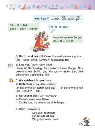 ІЬ
#
>£b
mm II pp ff m -W ££
b) Hör zu und lies mit. Слухай і читай разом з усіма.
Ball, Puppe, Schiff, kommen, bekommen, toll
Ш
c) Lies vor. Прочитай уголос.
Heute ist Nikolaustag. Alex bekommt eine Puppe. Max
bekommt ein Schiff. Und Markus — einen Ball. Alle
bekommen Geschenke. Toll!
3 * 5. Wir spielen. Ми граємося.
a) Kettenspiel. Гра «Ланцюжок».
Ich bekomme ein Schiff. Und du? — Ich bekomme einen
Ball. Und du? — Ich ...
b) Karussellspiel. Гра «Карусель».
— Du bekommst eine Bluse.
— Danke. Und du bekommst eine Puppe.
6. Reim. Римування.
Nikolaus, Nikolaus!
Die Stunde ist aus.
Wir gehen nach Haus’.
 