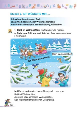 Stunde 2. ICH WÜNSCHE MIR ...
Ich wünsche mir einen Ball.
{das) Weihnachten, der Weihnachtsmann,
der Wunschzettel (die Wunschzettel), wünschen
I 1. Bald ist Weihnachten. Наближається Різдво.
4 a) Sieh das Bild an und hör zu. Розглянь малюнок
і послухай.
Mein Wunschzettel!
b) Hör zu und sprich nach. Послухай і повтори.
Bald ist Weihnachten.
Alex und Max schreiben Wunschzettel.
Der Weihnachtsmann bringt Geschenke.
Sß
66
 