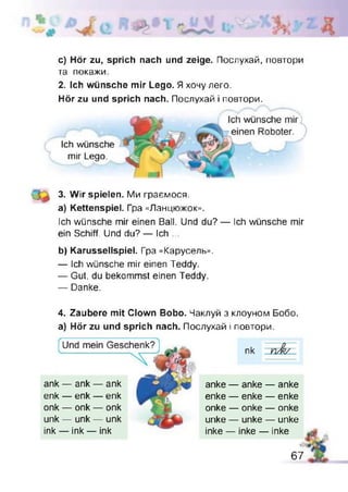 c) Hör zu, sprich nach und zeige. Послухай, повтори
та покажи.
2. Ich wünsche mir Lego. Я хочулего.
Hör zu und sprich nach. Послухай і повтори.
3. Wir spielen. Ми граємося.
a) Kettenspiel. Гра «Ланцюжок».
Ich wünsche mir einen Ball. Und du? — Ich wünsche mir
ein Schiff. Und du? — Ich ...
b) Karussellspiel. Гра «Карусель».
— Ich wünsche mir einen Teddy.
— Gut, du bekommst einen Teddy.
— Danke.
4. Zaubere mit Clown Bobo. Чаклуй з клоуном Бобо.
а) Hör zu und sprich nach. Послухай і повтори.
Ich wünsche
mir Lego.
ank — ank — ank
enk — enk — enk
onk — onk — onk
unk — unk — unk
ink — ink — ink
anke — anke — anke
enke — enke — enke
onke — onke — onke
unke — unke — unke
inke — inke — inke
67
 
