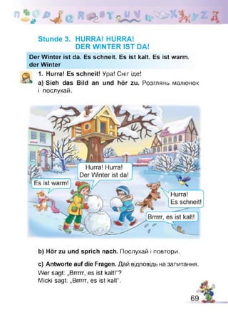 # д
Stunde 3. HURRA! HURRA!
DER WINTER IST DA!
Der Winter ist da. Es schneit. Es ist kalt. Es ist warm,
der Winter
1. Hurra! Es schneit! Ура! Сніг іде!
a) Sieh das Bild an und hör zu. Розглянь малюнок
і послухай.
Hurra! Hurra!
Der Winter ist da!
Es ist warm!
Hurra!
Es schneit!
Brrrrr, es ist kalt!
b) Hör zu und sprich nach. Послухай і повтори.
c) Antworte auf die Fragen. Дай відповідь на запитання.
Wer sagt: „Brrrrr, es ist kalt!“?
Micki sagt: „Brrrrr, es ist kalt“.
 