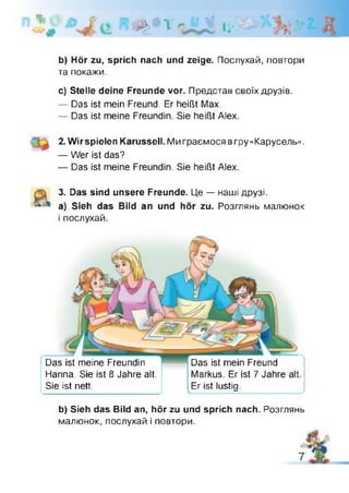 "V
,р>>? X я І і '
b) Hör zu, sprich nach und zeige. Послухай, повтори
та покажи.
c) Stelle deine Freunde vor. Представ своїх друзів.
— Das ist mein Freund. Er heißt Max.
— Das ist meine Freundin. Sie heißt Alex.
2. Wir spielen Karussell. Ми граємося вгру «Карусель».
— Wer ist das?
— Das ist meine Freundin. Sie heißt Alex.
3. Das sind unsere Freunde. Це — наші друзі.
A a) Sieh das Bild an und hör zu. Розглянь малюнок
і послухай.
Das ist meine Freundin
Flanna. Sie ist 8 Jahre alt.
Sie ist nett.
Das ist mein Freund
Markus. Er ist 7 Jahre alt.
Er ist lustig.
b) Sieh das Bild an, hör zu und sprich nach. Розглянь
малюнок, послухай і повтори.
 