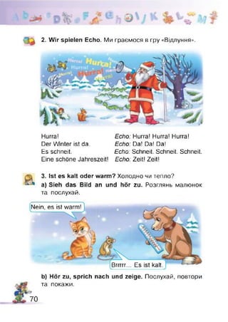 2. Wir spielen Echo. Ми граємося в гру «Відлуння».
Hurra! Echo: Hurra! Hurra! Hurra!
Der Winter ist da. Echo: Da! Da! Da!
Es schneit. Echo: Schneit. Schneit. Schneit.
Eine schöne Jahreszeit! Echo: Zeit! Zeit!
Ist es kalt oder warm? Холодно чи тепло?
a) Sieh das Bild an und hör zu. Розглянь малюнок
та послухай.
Nein, es ist
Brrrrr... Es ist kalt.
b) Hör zu, sprich nach und zeige. Послухай, повтори
та покажи.
70
 