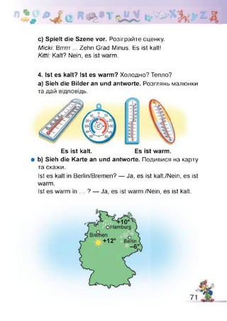 c) Spielt die Szene vor. Розіграйте сценку.
Micki: Brrrrr... Zehn Grad Minus. Es ist kalt!
Kitti: Kalt? Nein, es ist warm.
4. Ist es kalt? Ist es warm? Холодно? Тепло?
a) Sieh die Bilder an und antworte. Розглянь малюнки
та дай відповідь.
Es ist kalt. Es ist warm.
# b) Sieh die Karte an und antworte. Подивися на карту
та скажи.
Ist es kalt in Berlin/Bremen? — Ja, es ist kalt/Nein, es ist
warm.
Ist es warm in ... ? — Ja, es ist warm./Nein, es ist kalt.
 