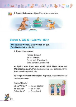 Stunde 4. WIE IST DAS WETTER?
Wie ist das Wetter? Das Wetter ist gut.
Das Wetter ist schlecht.
1. Reim. Римування.
Kinder, Kinder!
Es ist Winter!
Es ist kalt. Es schneit.
Eine schöne Jahreszeit!
a) Sprich den Reim wie Micki, Kitti, Hans oder der
Weihnachtsmann. Розкажи римування, як Міккі, Кітті,
Ханс або Різдвяний дід.
b) Frage-Antwort-Kreisspiel. Хоровод із запитаннями
та відповідями.
Kinder! Kinder!
Ist es Winter? — Es ist Winter!
Ist es kalt? — Es ist kalt.
Schneit es? — Es schneit!
 