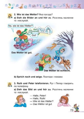 к Д
& 2. Wie ist das Wetter? Яка погода?
a) Sieh die Bilder an und hör zu. Розглянь малюнки
та послухай.
b) Sprich nach und zeige. Повтори і покажи,
а З. Ruth und Peter telefonieren. Рут і Петер говорять
по телефону.
а) Sieh das Bild an und hör zu. Розглянь малюнки
та послухай.
— Hallo, Peter!
— Hallo, Ruth!
— Wie ist das Wetter?
— Das Wetter ist gut.
 