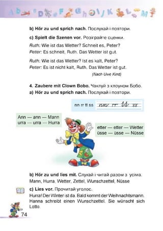 ■w
b) Hör zu und sprich nach. Послухай і повтори.
c) Spielt die Szenen vor. Розіграйте сценки.
Ruth: Wie ist das Wetter? Schneit es, Peter?
Peter: Es schneit, Ruth. Das Wetter ist gut.
Ruth: Wie ist das Wetter? Ist es kalt, Peter?
Peter: Es ist nicht kalt, Ruth. Das Wetter ist gut.
(Nach Uwe Kind)
4. Zaubere mit Clown Bobo. Чаклуй з клоуном Бобо,
а) Hör zu und sprich nach. Послухай і повтори.
nn rrtt SS Ш/УІD E ж
etter — etter — Wetter
üsse — üsse — Nüsse
Ann — ann — Mann
urra — urra — Hurra
b) Hör zu und lies mit. Слухай і читай разом з усіма.
Mann, Hurra, Wetter, Zettel, Wunschzettel, Nüsse
Ш
c) Lies vor. Прочитай уголос.
Hurra!DerWinter ist da.Bald kommt der Weihnachtsmann.
Hanna schreibt einen Wunschzettel. Sie wünscht sich
Lotto.
 