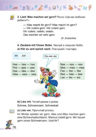 3. Lied: Was machen wir gern? Пісня «Що ми любимо
робити?».
— Was macht ihr gern? Was macht ihr gern?
— Wir rodeln gern. Wir rodeln gern.
Wir rodeln, rodeln, rodeln.
Das machen wir sehr gern.
(N. Drutschkiv)
4. Zaubere mit Clown Bobo. Чаклуй з клоуном Бобо,
а) Hör zu und sprich nach. Послухай і повтори.
b) Lies mit. Читай разом з усіма.
Schnee, Schneemann, Schneeball
Ш
c) Lies vor. Прочитай уголос.
Im Winter spielen wir gern. Alex und Max machen gern
eine Schneeballschlacht. Markus rodelt gern. Wir bauen
gern einen Schneemann. Und ihr?
76
 