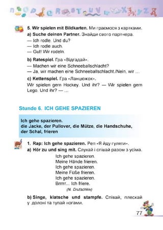 l i h - д:^V
5. Wir spielen mit Bildkarten. Ми граємося з картками,
а) Suche deinen Partner. Знайди свого партнера.
— Ich rodle. Und du?
— Ich rodle auch.
— Gut! Wir rodeln.
b) Ratespiel. Гра «Відгадай».
— Machen wir eine Schneeballschlacht?
— Ja, wir machen eine Schneeballschlacht./Nein, w ir...
c) Kettenspiel. Гра «Ланцюжок».
Wir spielen gern Hockey. Und ihr? — Wir spielen gern
Lego. Und ihr? — ...
Stunde 6. ICH GEHE SPAZIEREN
Ich gehe spazieren.
die Jacke, der Pullover, die Mütze, die Handschuhe,
der Schal, frieren
1. Rap: Ich gehe spazieren. Pen «Я йду гуляти»,
a) Hör zu und sing mit. Слухай і співай разом з усіма.
Ich gehe spazieren.
Meine Hände frieren
Ich gehe spazieren.
Meine Füße frieren.
Ich gehe spazieren.
Brrrrr... Ich friere.
(TV. Drutschkiv)
b) Singe, klatsche und stampfe. Співай, плескай
у долоні та тупай ногами.
 