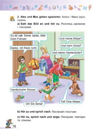 zJ
& 2. Alex und Max gehen spazieren. Алекс і Макс ідуть
гуляти.
а) Sieh das Bild an und hör zu. Розглянь малюнок
і послухай.
Und meine Mütze?
Und mein SchalTJ
і Handschuhe! Klasse!
Es ist kalt. Deine Jacke, bitte.
Dein Pullover.
b) Hör zu und sprich nach. Послухай і повтори.
c) Hör zu, sprich nach und zeige. Послухай, повтори
та покажи.
 