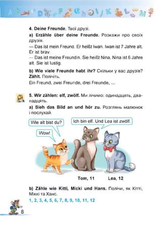 4. Deine Freunde. Твої друзі.
a) Erzähle über deine Freunde. Розкажи про своїх
Д Р У З ІВ .
— Das ist mein Freund. Er heißt Iwan. Iwan ist 7 Jahre alt.
Er ist brav.
— Das ist meine Freundin. Sie heißt Nina. Nina ist 6 Jahre
alt. Sie ist lustig.
b) Wie viele Freunde habt ihr? Скільки у вас друзів?
Zählt. Полічіть.
Ein Freund, zwei Freunde, drei Freunde, ...
Ä 5. Wir zählen: elf, zwölf. Ми лічимо: одинадцять, два­
надцять.
а) Sieh das Bild an und hör zu. Розглянь малюнок
і послухай.
Tom, 11 Lea, 12
b) Zähle wie Kitti, Micki und Hans. Полічи, як Кітті,
Міккі та Хане.
S0 1, 2, 3, 4, 5, 6, 7, 8, 9, 10, 11, 12
 