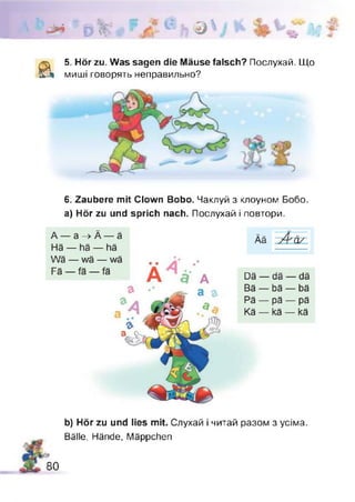 Л ьт о
WA*'
<v
Ц ®  j Н 1Т 7 #
& 5. Hör zu. Was sagen die Mäuse falsch? Послухай. Що
миші говорять неправильно?
6. Zaubere mit Clown Bobo. Чаклуй з клоуном Бобо,
а) Hör zu und sprich nach. Послухай і повтори.
80
b) Hör zu und lies mit. Слухай і читай разом з усіма.
Bälle, Hände, Mäppchen
 
