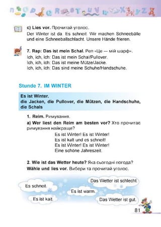 кл >
ш
с) Lies vor. Прочитай уголос.
Der Winter ist da. Es schneit. Wir machen Schneebälle
und eine Schneeballschlacht. Unsere Hände frieren.
7. Rap: Das ist mein Schal. Pen «Це — мій шарф».
Ich, ich, ich: Das ist mein Schal/Pullover.
Ich, ich, ich: Das ist meine Mütze/Jacke.
Ich, ich, ich: Das sind meine Schuhe/Handschuhe.
Stunde 7. IM WINTER
Es ist Winter.
die Jacken, die Pullover, die Mützen, die Handschuhe,
die Schals
1. Reim. Римування.
a) Wer liest den Reim am besten vor? Хто прочитає
римування найкраще?
Es ist Winter! Es ist Winter!
Es ist kalt und es schneit!
Es ist Winter! Es ist Winter!
Eine schöne Jahreszeit.
2. Wie ist das Wetter heute? Яка сьогодні погода?
Wähle und lies vor. Вибери та прочитай уголос.
Es schneit.
Das Wetter ist schlecht.
Es ist warm.
Das Wetter istEs ist kalt.
 
