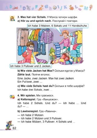3. Max hat vier Schals. У Макса чотири шарфи,
а) Hör zu und sprich nach. Послухай і повтори.
Ich habe 3 Mützen, б Schals und 11 Handschuhe. J
b) Wie viele Jacken hat Max? Скільки курток у Макса?
Zähle laut. Полічи вголос.
Eine Jacke, zwei Jacken. Max hat zwei Jacken.
Ein Pullover, zwei ...
c) Wie viele Schals hast du? Скільки в тебе шарфів?
Ich habe drei Schals, zwei ...
3 *
4. Wir spielen. Ми граємося,
a) Kettenspiel. Гра «Ланцюжок».
Ich habe 2 Schals. Und du? — Ich habe ... Und
du? — ...
b) Lawinenspiel. Гра «Лавина».
— Ich habe 2 Mützen.
— Ich habe 2 Mützen und 3 Pullover.
— Ich habe Mützen, 3 Pullover, 4 Schals und ...
82
 