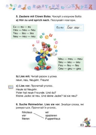 і
5. Zaubere mit Clown Bobo. Чаклуй з клоуном Бобо,
а) Hör zu und sprich nach. Послухай і повтори.
Meu — meu — meu
Seu — seu — seu
Feu — feu — feu
Geu — geu — geu
Eu — eu — eu
Heu — heu — heu
Teu —
Neu —
Eu eu Елі/ BA1/ -
b) Lies mit. Читай разом з усіма,
neun, neu, Neujahr, Freund
CU
c) Lies vor. Прочитай уголос.
Heute ist Neujahr.
Peter hat neun Freunde. Und du?
Meine Jacke ist neu. Und deine Jacke? Ist sie neu?
6. Suche Reimwörter. Lies sie vor. Знайди слова, які
римуються. Прочитай їх уголос.
Nikolaus
vier
frieren
wir
spazieren
Puppenhaus
 