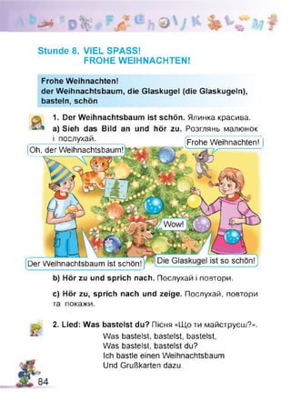 Stunde 8. VIEL SPASS!
FROHE WEIHNACHTEN!
Frohe Weihnachten!
der Weihnachtsbaum, die Glaskugel (die Glaskugeln),
basteln, schön
1. Der Weihnachtsbaum ist schön. Ялинка красива,
a) Sieh das Bild an und hör zu. Розглянь малюнок
_____ і послухай.---------- [Frohe Weihnachten!
[Oh, der Weihnachtsbaum!jy —
Der Weihnachtsbaum ist schon
b) Hör zu und sprich nach. Послухай і повтори.
c) Hör zu, sprich nach und zeige. Послухай, повтори
та покажи.
2. Lied: Was bastelst du? Пісня «Що ти майструєш?».
Was bastelst, bastelst, bastelst,
Was bastelst, bastelst du?
Ich bastle einen Weihnachtsbaum
Und Grußkarten dazu.
 