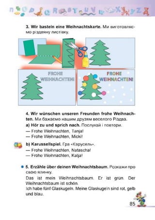 3. Wir basteln eine Weihnachtskarte. Ми виготовляє­
мо різдвяну листівку.
4. Wir wünschen unseren Freunden frohe Weihnach­
ten. Ми бажаємо нашим друзям веселого Різдва,
а) Hör zu und sprich nach. Послухай і повтори.
— Frohe Weihnachten, Tanja!
— Frohe Weihnachten, Micki!
b) Karussellspiel. Гра «Карусель».
— Frohe Weihnachten, Natascha!
— Frohe Weihnachten, Katja!
# 5. Erzähle über deinen Weihnachtsbaum. Розкажи про
свою ялинку.
Das ist mein Weihnachtsbaum. Er ist grün. Der
Weihnachtsbaum ist schön.
Ich habe fünf Glaskugeln. Meine Glaskugeln sind rot, gelb
und blau.
85
 