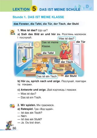 LEKTION 5 DAS IST MEINE SCHULE
Stunde 1. DAS IST MEINE KLASSE
das Fenster, die Tafel, die Tür, der Tisch, der Stuhl
1. Was ist das? Що це?
a) Sieh das Bild an und hör zu. Розглянь малюнок
1 послухай. (Was ist das?)
die Tür
der Stuhl
b) Hör zu, sprich nach und zeige. Послухай, повтори
та покажи.
с) Antworte und zeige. Дай відповідь і покажи.
— Was ist das?
— Das ist ein Tisch.
2. Wir spielen. Ми граємося,
a) Ratespiel. Гра «Відгадай».
— Ist das ein Tisch?
— Nein.
— Ist das ein Stuhl?
— Ja. Du bist dran.
86
 