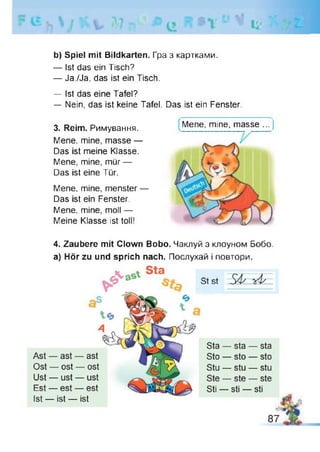 * U
b) Spiel mit Bildkarten. Гра з картками.
— Ist das ein Tisch?
— Ja./Ja, das ist ein Tisch.
— Ist das eine Tafel?
— Nein, das ist keine Tafel. Das ist ein Fenster.
3. Reim. Римування.
Mene, mine, masse —
Das ist meine Klasse.
Mene, mine, mür —
Das ist eine Tür.
Mene, mine, menster —
Das ist ein Fenster.
Mene, mine, moll —
Meine Klasse ist toll!
Mene, mine, masse ... j
4. Zaubere mit Clown Bobo. Чаклуй з клоуном Бобо,
а) Hör zu und sprich nach. Послухай і повтори.
 