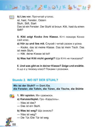 ' D *
b) Lies vor. Прочитай уголос,
ist, hast, Fenster, Ostern
Stuhl, Stift, Start
Das ist ein Fenster. Der Stuhl ist braun. Kitti, hast du einen
Stift?
5. Kitti zeigt Kocko ihre Klasse. Кітті показує Кокко
свій клас.
a) Hör zu und lies mit. Слухай і читай разом з усіма.
— Kocko, das ist meine Klasse. Das ist mein Tisch. Das
ist mein Stuhl.
— Kitti, deine Klasse ist toll!
b) Was hat Kitti nicht gezeigt? Що Кітті не показала?
6. Und was gibt es in deiner Klasse? Zeige und erzähle.
А що є у твоєму класі? Покажи і розкажи.
Stunde 2. WO IST DER STUHL?
Wo ist der Stuhl? — Dort./Da.
die Fenster, die Tafeln, die Türen, die Tische, die Stühle
1. Wir spielen. Ми граємося,
a) Karussellspiel. Гра «Карусель».
— Was ist das?
— Das ist ein Stuhl.
b) Was ist weg? Що зникло?
— Was ist weg?
— Die Tür./Die Tür ist weg.
 