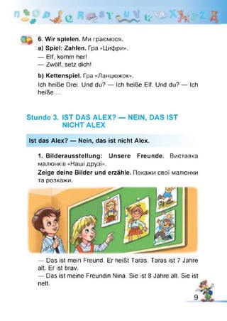 6. Wir spielen. Ми граємося.
a) Spiel: Zahlen. Гра «Цифри».
— Elf, komm her!
— Zwölf, setz dich!
b) Kettenspiel. Гра «Ланцюжок».
Ich heiße Drei. Und du? — Ich heiße Elf. Und du? — Ich
heiße ...
Stunde 3. IST DAS ALEX? — NEIN, DAS IST
NICHT ALEX
Ist das Alex? — Nein, das ist nicht Alex.
1. Bilderausstellung: Unsere Freunde. Виставка
малюнків «Наші друзі».
Zeige deine Bilder und erzähle. Покажи свої малюнки
та розкажи.
— Das ist mein Freund. Er heißt Taras. Taras ist 7 Jahre
alt. Er ist brav.
— Das ist meine Freundin Nina. Sie ist 8 Jahre alt. Sie ist
nett.
 