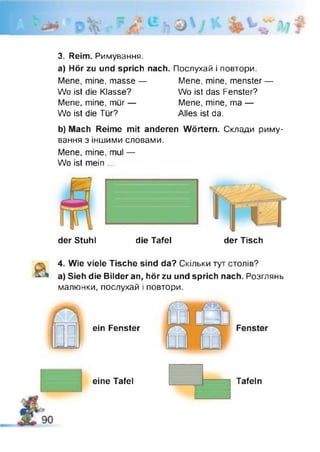 3. Reim. Римування,
a) Hör zu und sprich
Mene, mine, masse —
Wo ist die Klasse?
Mene, mine, mür —
Wo ist die Tür?
Послухай і повтори.
Mene, mine, menster —
Wo ist das Fenster?
Mene, mine, ma —
Alles ist da.
nach.
b) Mach Reime mit anderen Wörtern. Склади риму­
вання з іншими словами.
Mene, mine, mul —
Wo ist mein ...
der Stuhl die Tafel der Tisch
4. Wie viele Tische sind da? Скільки тут столів?
a) Sieh die Bilder an, hör zu und sprich nach. Розглянь
малюнки, послухай і повтори.
(0..
eine Tafel Tafeln
 