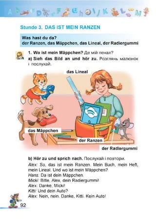 Stunde 3. DAS IST MEIN RANZEN
Was hast du da?
der Ranzen, das Mäppchen, das Lineal, der Radiergummi
1. Wo ist mein Mäppchen? Де мій пенал?
a) Sieh das Bild an und hör zu. Розглянь малюнок
і послухай.
das Lineal
der Radiergummi
b) Hör zu und sprich nach. Послухай і повтори.
Alex: So, das ist mein Ranzen. Mein Buch, mein Heft,
mein Lineal. Und wo ist mein Mäppchen?
Hans: Da ist dein Mäppchen.
Micki: Bitte, Alex, dein Radiergummi!
Alex: Danke, Micki!
Kitti: Und dein Auto?
Alex: Nein, nein. Danke, Kitti. Kein Auto!
92
 