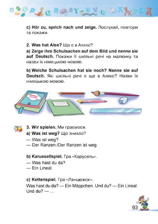 с) Hör zu, sprich nach und zeige. Послухай, повтори
та покажи.
2. Was hat Alex? Що є в Алекс?
a) Zeige ihre Schulsachen auf dem Bild und nenne sie
auf Deutsch. Покажи її шкільні речі на малюнку та
назви їх німецькою мовою.
b) Welche Schulsachen hat sie noch? Nenne sie auf
Deutsch. Які шкільні речі e ще в Алекс? Назви їх
німецькою мовою.
З *
3. Wir spielen. Ми граємося,
а) Was ist weg? Що зникло?
— Was ist weg?
— Der Ranzen./Der Ranzen ist weg.
b) Karussellspiel. Гра «Карусель».
— Was hast du da?
— Ein Lineal.
c) Kettenspiel. Гра «Ланцюжок».
Was hast du da? — Ein Mäppchen. Und du? — Ein Lineal.
Und du? — ...
 