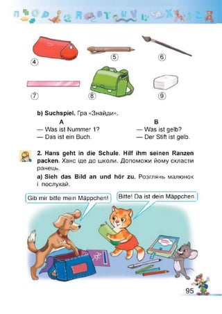 J J%
*«Ä
УТІ
'77
b) Suchspiel. Гра «Знайди».
А В
— Was ist Nummer 1? — Was ist gelb?
— Das ist ein Buch. — Der Stift ist gelb.
& 2. Hans geht in die Schule. Hilf ihm seinen Ranzen
packen. Хане іде до школи. Допоможи йому скласти
ранець.
а) Sieh das Bild an und hör zu. Розглянь малюнок
і послухай.
(Gib mir bitte mein Mäppchen?) (Bitte! Da ist dein Mäppchen.
 