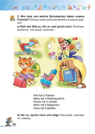 2. Wie viele und welche Schulsachen haben unsere
Freunde? Скільки яких шкільних речей є в наших дру­
зів?
а) Sieh das Bild an, hör zu und sprich nach. Розглянь
малюнок, послухай і повтори.
Kitti hat 2 Ranzen.
Bobo hat 4 Radiergummis.
Kocko hat 3 Lineale.
Micki hat 5 Mäppchen.
Hans hat 6 Bücher.
b) Hör zu, sprich nach und zeige. Послухай, повтори
та покажи.
 