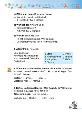^ Є # 1 І і '
c) Zähle und sage. Полічи та скажи.
— Wie viele Lineale hat Kocko?
— 3 Lineale./Er hat 3 Lineale.
d) W er hat das? У кого це є?
— Wer hat 2 Ranzen?
— Kitti./Kitti hat 2 Ranzen.
e) W er ist das? Хто це?
— Er hat 4 Radiergummis. Wer ist das?
— Das ist Bobo./Bobo hat 4 Radiergummis.
3. A bzählreim . Лічилка.
Ene, bene, bu!
Wie viele Kulis hast du?
Hast du einen? Oder drei?
Du bist frei!
3 Stifte 3 Pinsel
3 Radiergummis 3 Lineale
3 Mäppchen 3 Hefte
3 Bücher
& 4. Wie viele Schulsachen haben die Kinder? Скільки
шкільних речей мають діти? Hör zu und sage. По­
слухай і скажи.
Dialog 1. Hanna ... Max...
Dialog 2. Alex ... Markus ...
5. Schau in deinen Ranzen. Was hast du da? Зазирни
у свій ранець. Що там у тебе є?
Zähle und sage. Полічи і скажи.
Ich habe da ... Bücher, ... Hefte, ... und ...
 