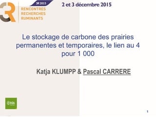 Le stockage de carbone des prairies
permanentes et temporaires, le lien au 4
pour 1 000
Katja KLUMPP & Pascal CARRERE
1
 