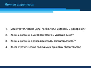 1. Мои стратегические цели, приоритеты, интересы и намерения?
2. Как они связаны с моим пониманием успеха и риска?
3. Как они связаны с ранее принятыми обязательствами?
4. Какая стратегическая польза моих принятых обязательств?
Личная стратегия
 