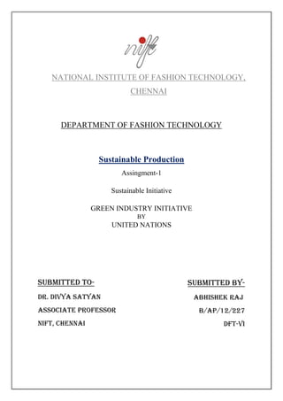 NATIONAL INSTITUTE OF FASHION TECHNOLOGY,
CHENNAI
DEPARTMENT OF FASHION TECHNOLOGY
Sustainable Production
Assingment-1
Sustainable Initiative
GREEN INDUSTRY INITIATIVE
BY
UNITED NATIONS
SUBMITTED BY-
Abhishek raj
b/ap/12/227
DFT-vI
SUBMITTED to-
Dr. DIVYA SATYAN
ASSOCIATE professor
Nift, chennai
 