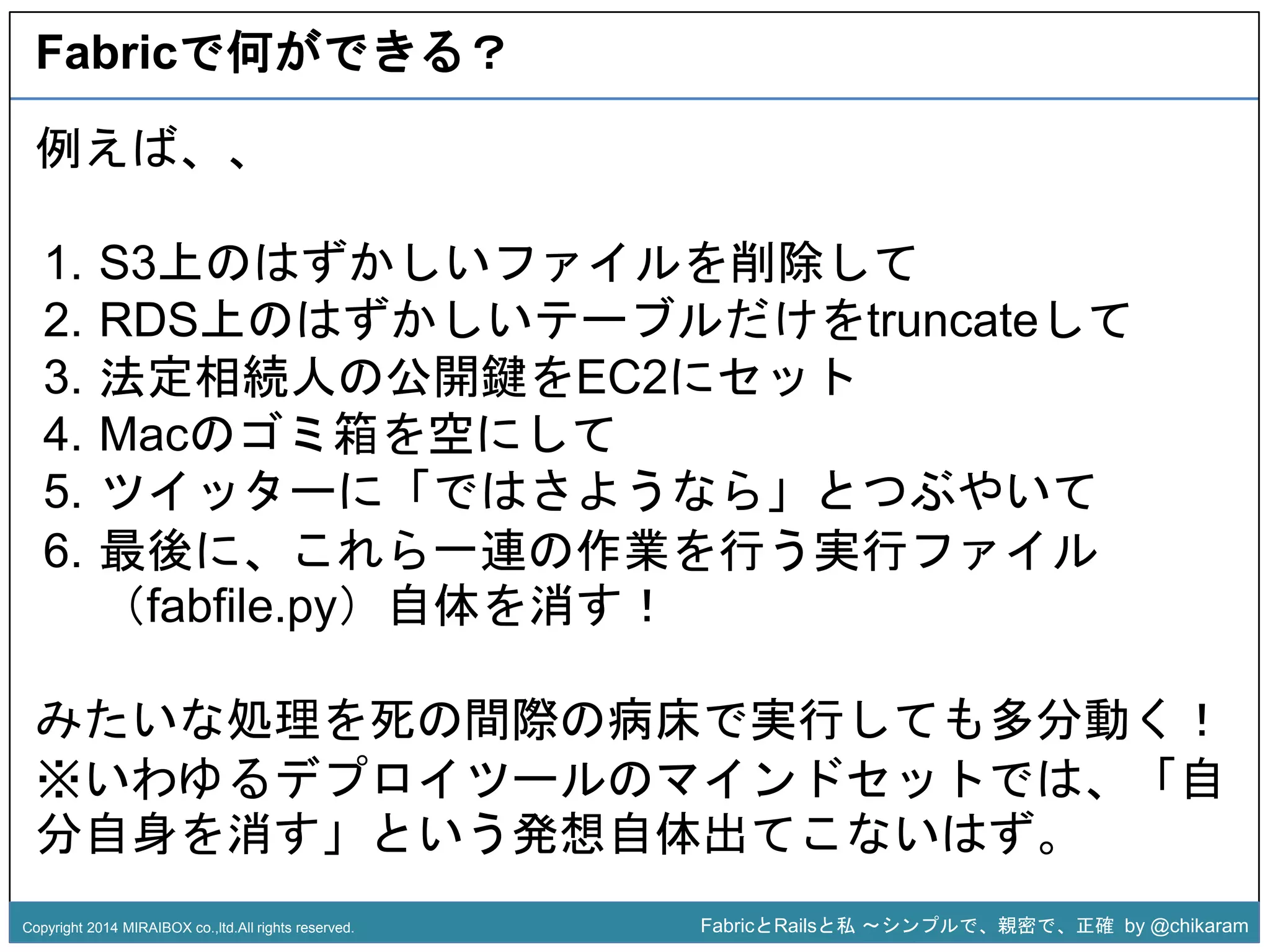 Fabricで何ができる？ 
1. S3上のはずかしいファイルを削除して 
2. RDS上のはずかしいテーブルだけをtruncateして 
3. 法定相続人の公開鍵をEC2にセット 
4. Macのゴミ箱を空にして 
5. ツイッターに「ではさようz 
なら」とつぶやいて 
6. 最後に、これら一連の作業を行う実行ファイル 
例えば、、 
（fabfile.py）自体を消す！ 
みたいな処理を死の間際の病床で実行しても多分動く！ 
※いわゆるデプロイツールのマインドセットでは、「自 
分自身を消す」という発想自体出てこないはず。 
Copyright 2014 MIRAIBOX co.,ltd.All rights reserved. FabricとRailsと私〜シンプルで、親密で、正確by @chikaram 
 