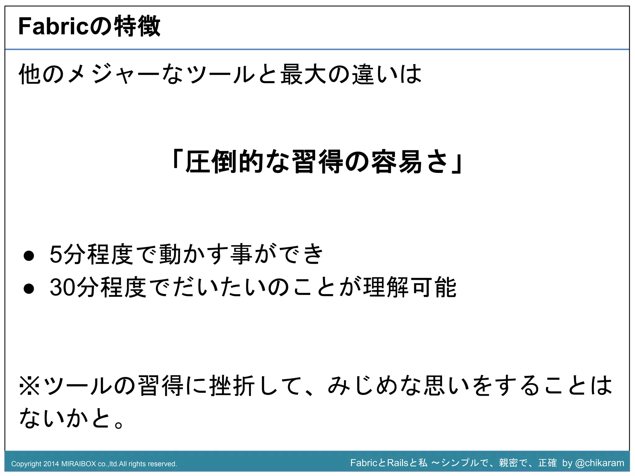 Fabricの特徴 
他のメジャーなツールと最大の違いは 
「圧倒的な習得の容易さ」 
z 
● 5分程度で動かす事ができ 
● 30分程度でだいたいのことが理解可能 
※ツールの習得に挫折して、みじめな思いをすることは 
ないかと。 
Copyright 2014 MIRAIBOX co.,ltd.All rights reserved. FabricとRailsと私〜シンプルで、親密で、正確by @chikaram 
 