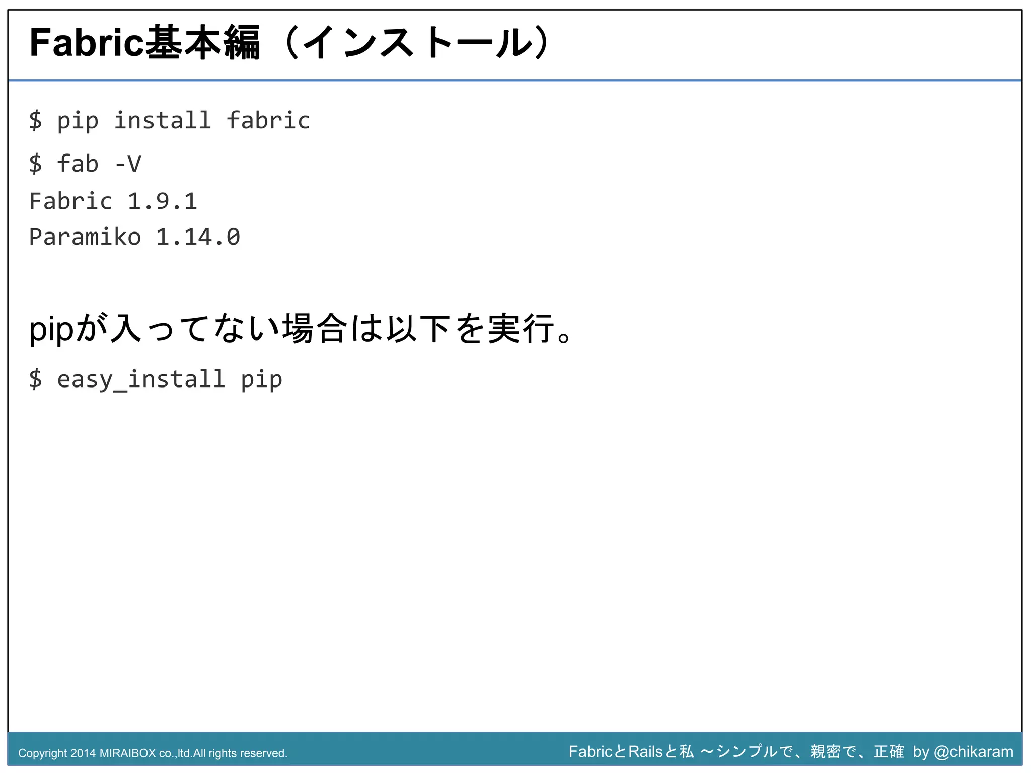 Fabric基本編（インストール） 
pipが入ってない場合は以下を実行。 
$ easy_install pip 
z 
$ pip install fabric 
$ fab -V 
Fabric 1.9.1 
Paramiko 1.14.0 
Copyright 2014 MIRAIBOX co.,ltd.All rights reserved. FabricとRailsと私〜シンプルで、親密で、正確by @chikaram 
 
