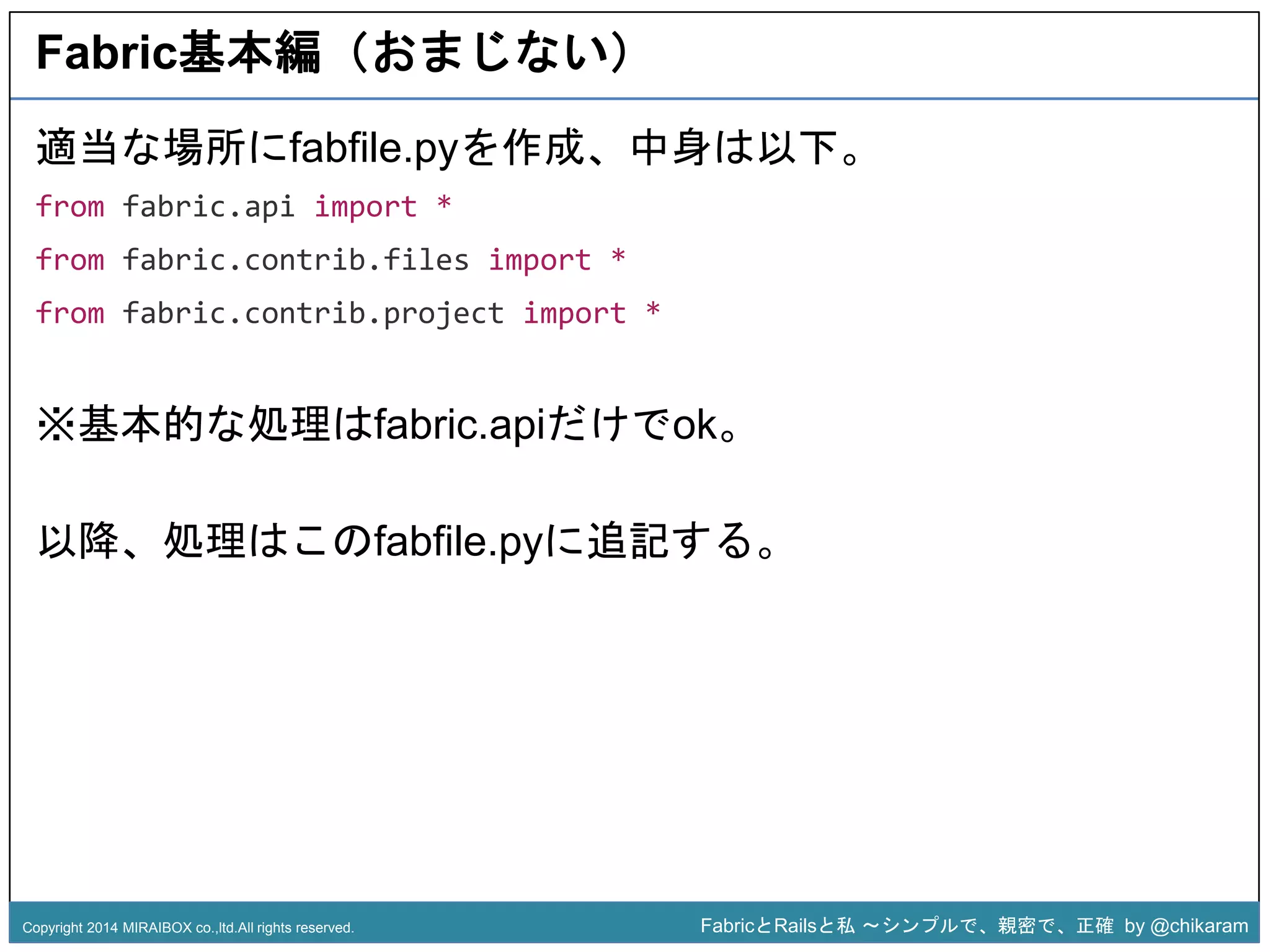 Fabric基本編（おまじない） 
適当な場所にfabfile.pyを作成、中身は以下。 
from fabric.api import * 
from fabric.contrib.files import * 
from fabric.contrib.project import * 
※基本的な処理はfabric.apiだけでok。 
z 
以降、処理はこのfabfile.pyに追記する。 
Copyright 2014 MIRAIBOX co.,ltd.All rights reserved. FabricとRailsと私〜シンプルで、親密で、正確by @chikaram 
 