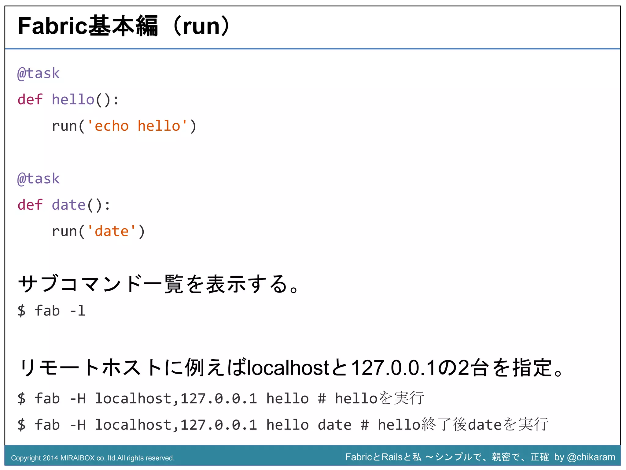 z 
Fabric基本編（run） 
@task 
def hello(): 
run('echo hello') 
@task 
def date(): 
run('date') 
サブコマンド一覧を表示する。 
$ fab -l 
リモートホストに例えばlocalhostと127.0.0.1の2台を指定。 
$ fab -H localhost,127.0.0.1 hello # helloを実行 
$ fab -H localhost,127.0.0.1 hello date # hello終了後dateを実行 
Copyright 2014 MIRAIBOX co.,ltd.All rights reserved. FabricとRailsと私〜シンプルで、親密で、正確by @chikaram 
 
