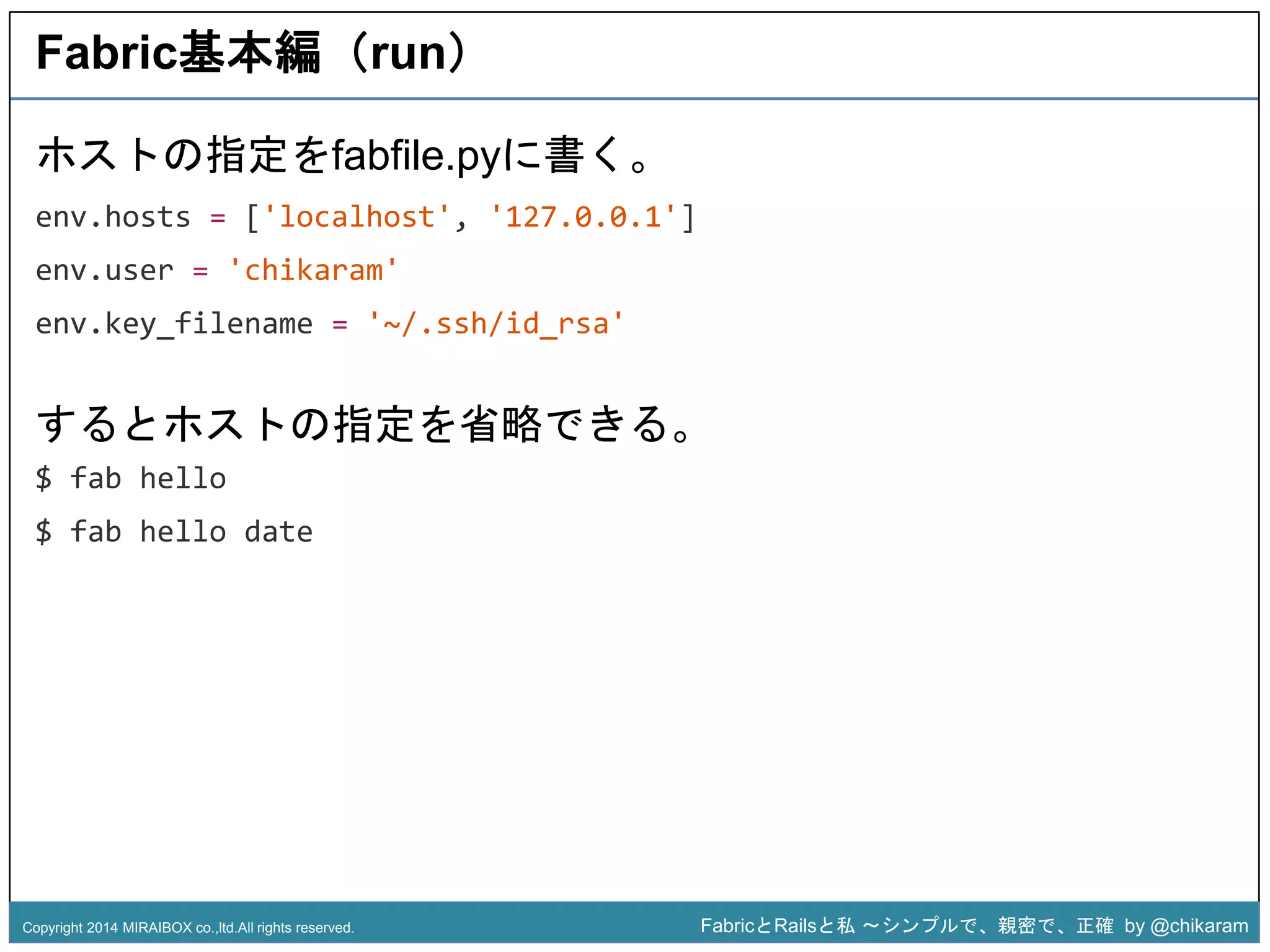 Fabric基本編（run） 
ホストの指定をfabfile.pyに書く。 
env.hosts = ['localhost', '127.0.0.1'] 
env.user = 'chikaram' 
env.key_filename = '~/.ssh/id_rsa' 
するとホストの指定を省略できる。 
$ fab hello 
z 
$ fab hello date 
Copyright 2014 MIRAIBOX co.,ltd.All rights reserved. FabricとRailsと私〜シンプルで、親密で、正確by @chikaram 
 