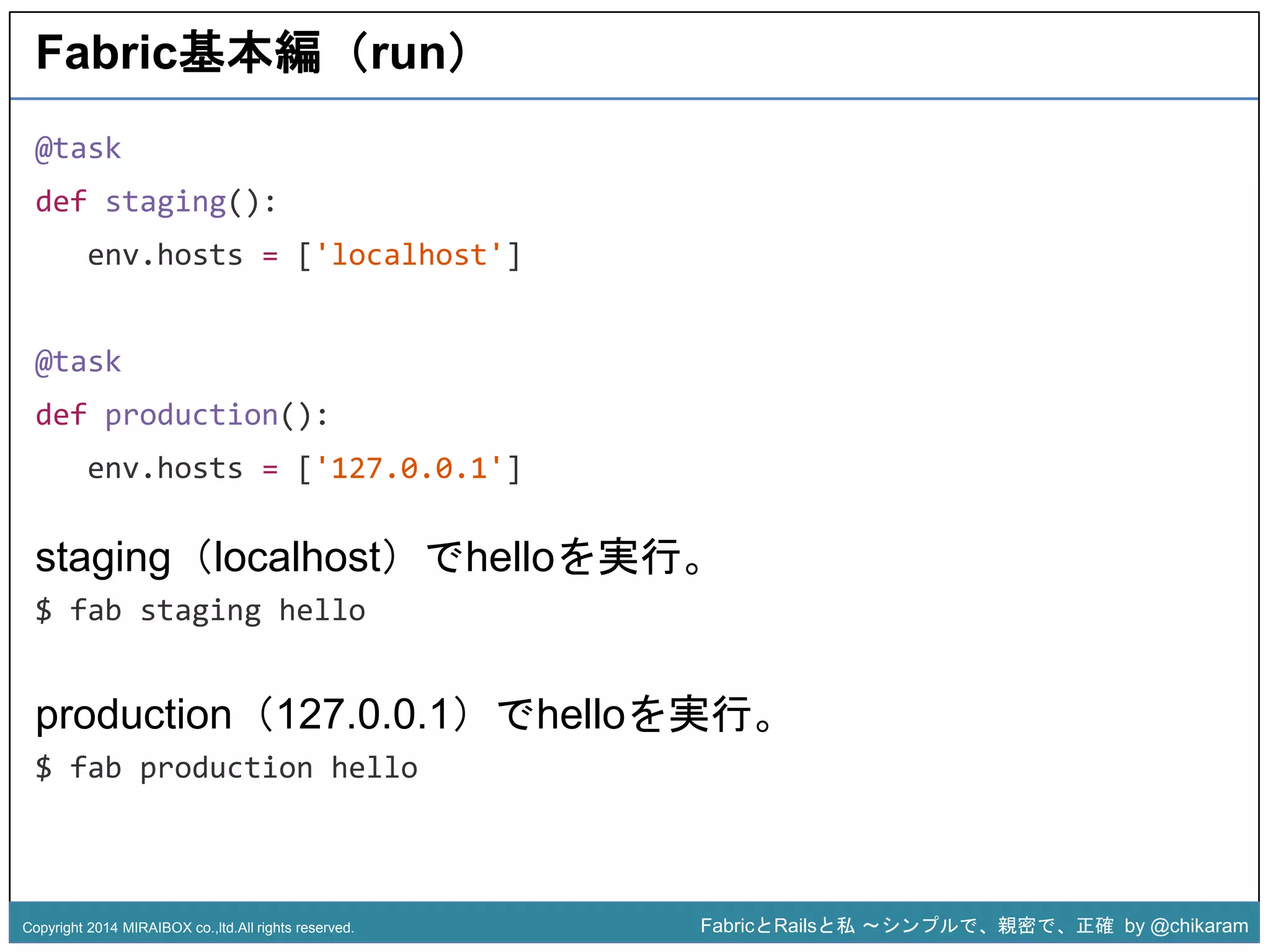 z 
Fabric基本編（run） 
@task 
def staging(): 
env.hosts = ['localhost'] 
@task 
def production(): 
env.hosts = ['127.0.0.1'] 
staging（localhost）でhelloを実行。 
$ fab staging hello 
production（127.0.0.1）でhelloを実行。 
$ fab production hello 
Copyright 2014 MIRAIBOX co.,ltd.All rights reserved. FabricとRailsと私〜シンプルで、親密で、正確by @chikaram 
 