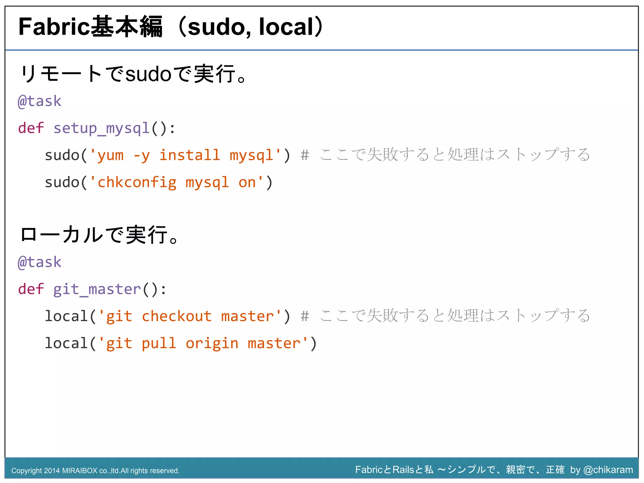 Fabric基本編（sudo, local） 
sudo('yum -y install mysql') # ここで失敗すると処理はストップする 
sudo('chkconfig mysql on') 
z 
リモートでsudoで実行。 
@task 
def setup_mysql(): 
ローカルで実行。 
@task 
def git_master(): 
local('git checkout master') # ここで失敗すると処理はストップする 
local('git pull origin master') 
Copyright 2014 MIRAIBOX co.,ltd.All rights reserved. FabricとRailsと私〜シンプルで、親密で、正確by @chikaram 
 