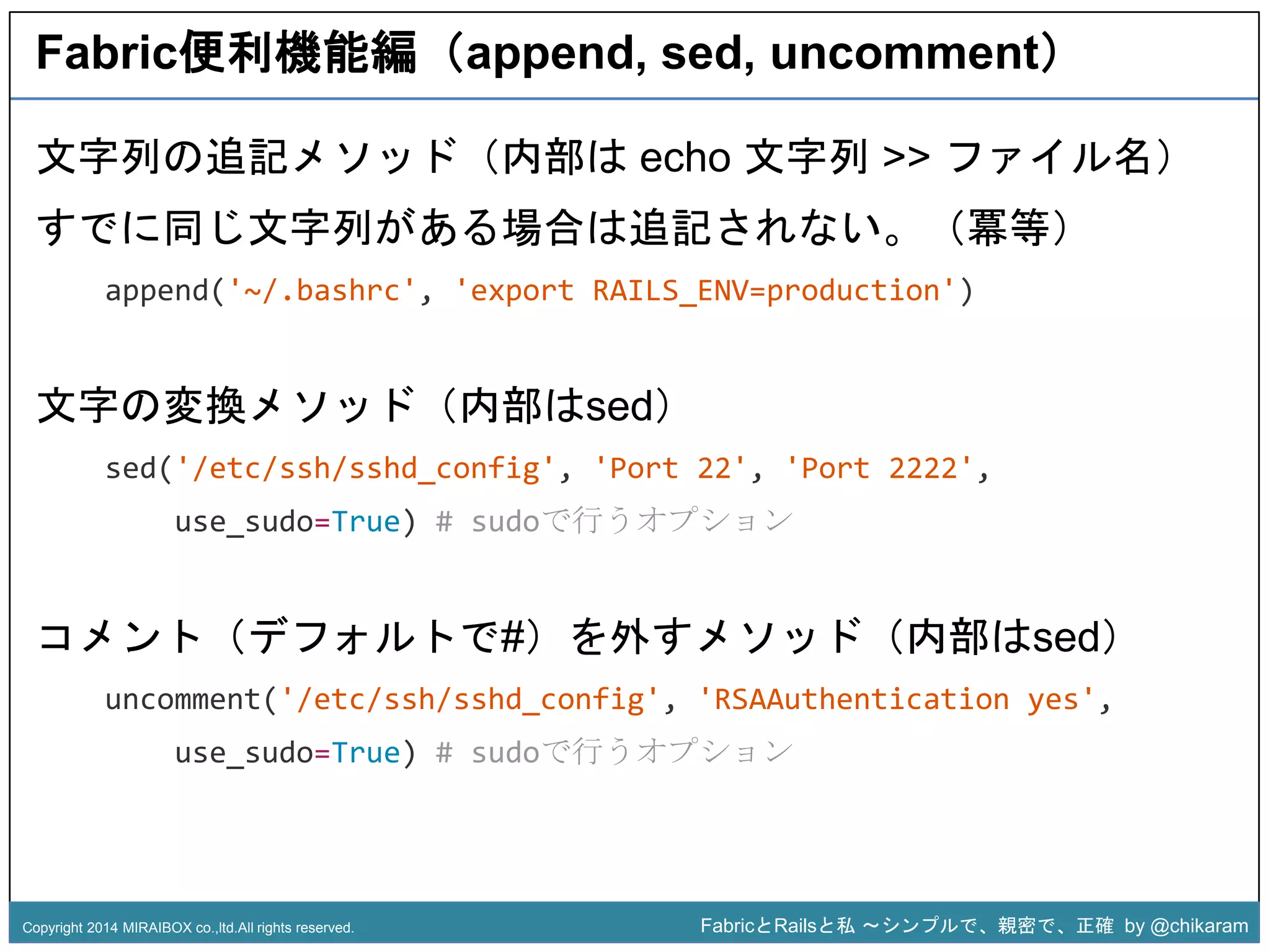 Fabric便利機能編（append, sed, uncomment） 
文字列の追記メソッド（内部はecho 文字列>> ファイル名） 
すでに同じ文字列がある場合は追記されない。（冪等） 
append('~/.bashrc', 'export RAILS_ENV=production') 
文字の変換メソッド（内部はsed） 
sed('/etc/ssh/sshd_config', 'Port 22', 'Port 2222', 
z 
use_sudo=True) # sudoで行うオプション 
コメント（デフォルトで#）を外すメソッド（内部はsed） 
uncomment('/etc/ssh/sshd_config', 'RSAAuthentication yes', 
use_sudo=True) # sudoで行うオプション 
Copyright 2014 MIRAIBOX co.,ltd.All rights reserved. FabricとRailsと私〜シンプルで、親密で、正確by @chikaram 
 
